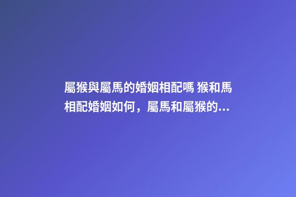 屬猴與屬馬的婚姻相配嗎 猴和馬相配婚姻如何，屬馬和屬猴的婚姻好嗎-第1張-觀點-玄機派